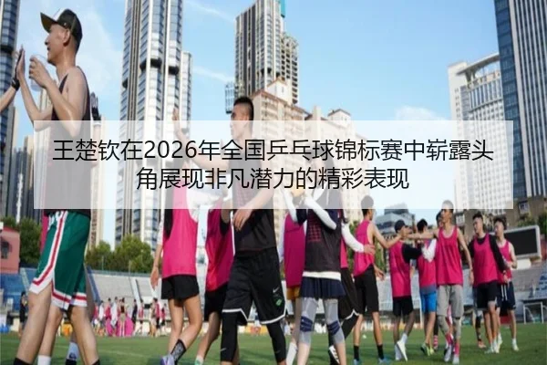 王楚钦在2026年全国乒乓球锦标赛中崭露头角展现非凡潜力的精彩表现